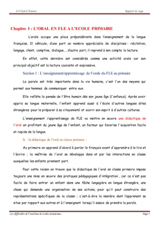 E.P Ouled Ardaoui Rapport de stage
Les difficultés de l’oral dans lesécoles tunisiennes. Page 1
Chapitre I : L'ORAL EN FLE A L'ECOLE PRIMAIRE
L’orale occupe une place prépondérante dans l’enseignement de la langue
française. Il véhicule, d’une part un nombre appréciable de disciplines : récitation,
langage, chant, comptine, dialogue…, d’autre part, il reprend à son compte la lecture.
En effet, cette dernière est considérée comme une activité orale car son
principal objectif est la lecture courante et expressive.
Section 1 : L’enseignement/apprentissage de l’orale du FLE au primaire
La parole est très importante dans la vie humaine, c'est l'un des moyens qui
permet aux hommes de communiquer entre eux.
Elle reflète la pensée de l'être humain dès son jeune âge (l'enfance). Après avoir
appris sa langue maternelle, l'enfant apprend aussi à l'école d'autres langues dites
étrangères pour le préparer à sa citoyenneté et ouvrir son esprit à d'autres cultures.
L'enseignement /apprentissage de FLE va mettre en œuvre une didactique de
l'oral en profitant du jeune âge de l'enfant, un facteur qui favorise l'acquisition facile
et rapide de la langue.
I) la didactique de l’oral en classe primaire :
Au primaire on apprend d'abord à parler le français avant d'apprendre à le lire et
l'écrire ; la maîtrise de l'oral se développe dans et par les interactions en classe
auxquelles les enfants prennent part.
Pour cette raison on trouve que la didactique de l'oral en classe primaire impose
toujours une mise en œuvre des pratiques pédagogiques d'intégration , car ce n'est pas
facile de faire entrer un enfant dans une tâche langagière en langue étrangère, une
chose qui demande une organisation de ses actions, pour qu'il peut construire des
représentations spécifiques de la classe ; c'est-à-dire la manière dont l’apprenant se
situe par rapport aux autres et à l'enseignant lorsqu'il essaie de prendre la parole.
 