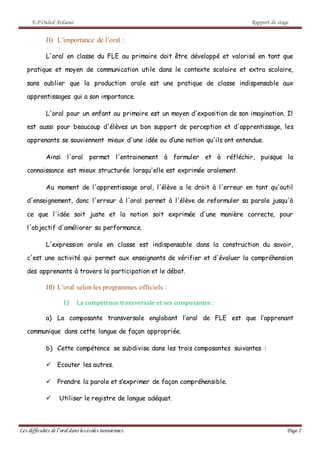 E.P Ouled Ardaoui Rapport de stage
Les difficultés de l’oral dans lesécoles tunisiennes. Page 2
II) L’importance de l’oral :
L'oral en classe du FLE au primaire doit être développé et valorisé en tant que
pratique et moyen de communication utile dans le contexte scolaire et extra scolaire,
sans oublier que la production orale est une pratique de classe indispensable aux
apprentissages qui a son importance.
L'oral pour un enfant au primaire est un moyen d'exposition de son imagination. Il
est aussi pour beaucoup d'élèves un bon support de perception et d'apprentissage, les
apprenants se souviennent mieux d'une idée ou d’une notion qu'ils ont entendue.
Ainsi l'oral permet l'entrainement à formuler et à réfléchir, puisque la
connaissance est mieux structurée lorsqu'elle est exprimée oralement.
Au moment de l'apprentissage oral, l'élève a le droit à l'erreur en tant qu'outil
d'enseignement, donc l'erreur à l'oral permet à l'élève de reformuler sa parole jusqu'à
ce que l'idée soit juste et la notion soit exprimée d'une manière correcte, pour
l'objectif d'améliorer sa performance.
L'expression orale en classe est indispensable dans la construction du savoir,
c'est une activité qui permet aux enseignants de vérifier et d'évaluer la compréhension
des apprenants à travers la participation et le débat.
III) L’oral selon les programmes officiels :
1) La compétence transversale et ses composantes :
a) La composante transversale englobant l’oral de FLE est que l’apprenant
communique dans cette langue de façon appropriée.
b) Cette compétence se subdivise dans les trois composantes suivantes :
 Ecouter les autres.
 Prendre la parole et s’exprimer de façon compréhensible.
 Utiliser le registre de langue adéquat.
 