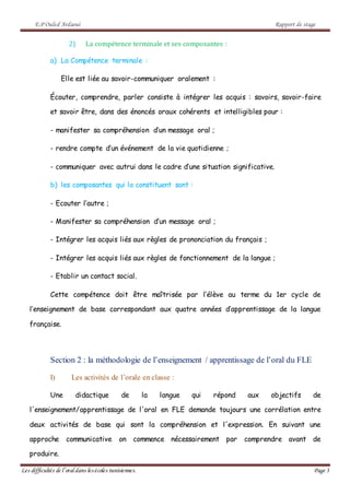 E.P Ouled Ardaoui Rapport de stage
Les difficultés de l’oral dans lesécoles tunisiennes. Page 3
2) La compétence terminale et ses composantes :
a) La Compétence terminale :
Elle est liée au savoir-communiquer oralement :
Écouter, comprendre, parler consiste à intégrer les acquis : savoirs, savoir-faire
et savoir être, dans des énoncés oraux cohérents et intelligibles pour :
- manifester sa compréhension d’un message oral ;
- rendre compte d’un événement de la vie quotidienne ;
- communiquer avec autrui dans le cadre d’une situation significative.
b) les composantes qui la constituent sont :
- Ecouter l’autre ;
- Manifester sa compréhension d’un message oral ;
- Intégrer les acquis liés aux règles de prononciation du français ;
- Intégrer les acquis liés aux règles de fonctionnement de la langue ;
- Etablir un contact social.
Cette compétence doit être maîtrisée par l’élève au terme du 1er cycle de
l’enseignement de base correspondant aux quatre années d’apprentissage de la langue
française.
Section 2 : la méthodologie de l’enseignement / apprentissage de l’oral du FLE
I) Les activités de l’orale en classe :
Une didactique de la langue qui répond aux objectifs de
l'enseignement/apprentissage de l'oral en FLE demande toujours une corrélation entre
deux activités de base qui sont la compréhension et l'expression. En suivant une
approche communicative on commence nécessairement par comprendre avant de
produire.
 