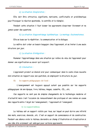 E.P Ouled Ardaoui Rapport de stage
Les difficultés de l’oral dans lesécoles tunisiennes. Page 5
a) La situation d’exploration :
Elle doit être attractive, signifiante, motivante, conflictuelle et problématique
pour Provoquer la réaction spontanée, le contrôle et le réemploi.
Pendant cette situation il faut laisser les apprenants s’exprimer librement et ne
jamais poser des questions.
b) La situation d’apprentissage systématique :Le montage d’automatismes.
Elle se base sur la répétition ; la communication et le dialogue.
Le maître doit créer un besoin langagier chez l’apprenant, et se limiter à une seule
structure par jour.
c) La situation d’intégration :
Ramener l’apprentissage dans une situation qui relève du vécu de l’apprenant pour
donner une signification au savoir qu’il acquiert.
d) L’évaluation :
L’apprenant produit un énoncé oral pour communiquer dans le cadre d’une nouvelle
mini-situation en rapport avec son quotidien, en employant la structure du jour.
II) les supports pédagogiques de l’oral :
L'enseignement est toujours appuyé autant que possible sur les supports
pédagogiques de son époque, livre, tableau, images, cassette, CD,....etc.
Ces supports ne sont pas de simples changements de la technologie moderne et
d'actualité mais c'est l'occasion de renouvellement des pratiques et une remise en cause
des rapports entre l'objet de l'enseignement, l'apprenant et l'enseignant.
1) Le support tableau
Le tableau est un support visible par tous, sur lequel on peut écrire une infinité
des mots, exercices, énoncés....etc. C'est un support de connaissance et de construction.
Pendant une séance orale le tableau deviendra un champ d'illustration et d'explication si
une idée dite oralement est ambiguë pour certains apprenants.
 