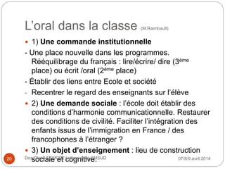 L’oral dans la classe (M.Raimbault)
 1) Une commande institutionnelle
- Une place nouvelle dans les programmes.
Rééquilibrage du français : lire/écrire/ dire (3ème
place) ou écrit /oral (2ème place)
- Établir des liens entre Ecole et société
- Recentrer le regard des enseignants sur l’élève
 2) Une demande sociale : l’école doit établir des
conditions d’harmonie communicationnelle. Restaurer
des conditions de civilité. Faciliter l’intégration des
enfants issus de l’immigration en France / des
francophones à l’étranger ?
 3) Un objet d’enseignement : lieu de construction
sociale et cognitive. 07/8/9 avril 2014Doz Claire EEMCP2 Lettres zone AMSUD20
 