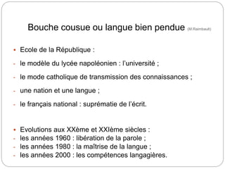 Bouche cousue ou langue bien pendue (M.Raimbault)
 Ecole de la République :
- le modèle du lycée napoléonien : l’université ;
- le mode catholique de transmission des connaissances ;
- une nation et une langue ;
- le français national : suprématie de l’écrit.
 Evolutions aux XXème et XXIème siècles :
- les années 1960 : libération de la parole ;
- les années 1980 : la maîtrise de la langue ;
- les années 2000 : les compétences langagières.
 