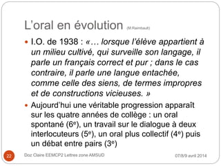L’oral en évolution (M.Raimbault)
 I.O. de 1938 : «… lorsque l’élève appartient à
un milieu cultivé, qui surveille son langage, il
parle un français correct et pur ; dans le cas
contraire, il parle une langue entachée,
comme celle des siens, de termes impropres
et de constructions vicieuses. »
 Aujourd’hui une véritable progression apparaît
sur les quatre années de collège : un oral
spontané (6e), un travail sur le dialogue à deux
interlocuteurs (5e), un oral plus collectif (4e) puis
un débat entre pairs (3e)
07/8/9 avril 2014Doz Claire EEMCP2 Lettres zone AMSUD22
 