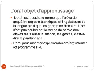 L’oral objet d’apprentissage
 L’oral est aussi une norme que l’élève doit
acquérir : aspects techniques et linguistiques de
la langue ainsi que les genres de discours. L’oral
n’est pas seulement le temps de parole des
élèves mais aussi le silence, les gestes, c'est-à-
dire le paralangage.
 L’oral pour raconter/expliquer/décrire/argumenter
(cf programme H-G)
07/8/9 avril 2014Doz Claire EEMCP2 Lettres zone AMSUD24
 