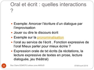 Oral et écrit : quelles interactions
?
 Exemple: Amorcer l’écriture d’un dialogue par
l’improvisation
 Jouer ou dire le discours écrit
 Exemple sur la pronominalisation
 l’oral au service de l’écrit . Fonction expressive de
l’oral Mieux parler pour mieux écrire ?
 Expression orale de txt écrits (la récitations, la
lecture expressive de textes en prose, lecture
dialoguée, jeu théâtral)
07/8/9 avril 2014Doz Claire EEMCP2 Lettres zone AMSUD26
 