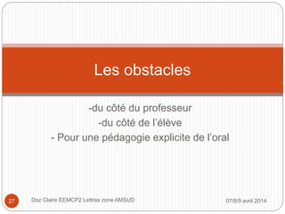 -du côté du professeur
-du côté de l’élève
- Pour une pédagogie explicite de l’oral
Les obstacles
07/8/9 avril 2014Doz Claire EEMCP2 Lettres zone AMSUD27
 