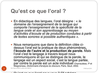 Qu’est ce que l’oral ?
 En didactique des langues, l’oral désigne : « le
domaine de l’enseignement de la langue qui
comporte l’enseignement de la spécificité de la
langue orale et son apprentissage au moyen
d’activités d’écoute et de production conduites à partir
de textes sonores si possible authentiques ».
 Nous remarquons que dans la définition citée ci-
dessus l’oral est la pratique de deux phénomènes,
l’écoute de l’autre et la production de parole. Mais
l’oral c'est le langage à travers lequel nous
communiquons et qui se distingue de la parole, le
langage est un aspect social, c’est la langue parlée,
par contre la parole est un acte individuel Charraudeau. P et
Maigneneau, Dictionnaire d'analyse du discours, Paris, Seuil, 2002.
07/8/9 avril 2014Doz Claire EEMCP2 Lettres zone AMSUD
3
 
