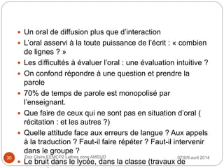  Un oral de diffusion plus que d’interaction
 L’oral asservi à la toute puissance de l’écrit : « combien
de lignes ? »
 Les difficultés à évaluer l’oral : une évaluation intuitive ?
 On confond répondre à une question et prendre la
parole
 70% de temps de parole est monopolisé par
l’enseignant.
 Que faire de ceux qui ne sont pas en situation d’oral (
récitation : et les autres ?)
 Quelle attitude face aux erreurs de langue ? Aux appels
à la traduction ? Faut-il faire répéter ? Faut-il intervenir
dans le groupe ?
 Le bruit dans le lycée, dans la classe (travaux de
07/8/9 avril 2014Doz Claire EEMCP2 Lettres zone AMSUD30
 