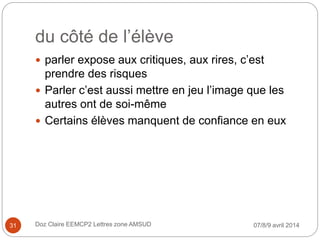 du côté de l’élève
 parler expose aux critiques, aux rires, c’est
prendre des risques
 Parler c’est aussi mettre en jeu l’image que les
autres ont de soi-même
 Certains élèves manquent de confiance en eux
07/8/9 avril 2014Doz Claire EEMCP2 Lettres zone AMSUD31
 