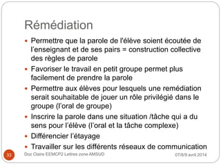 Rémédiation
 Permettre que la parole de l'élève soient écoutée de
l’enseignant et de ses pairs = construction collective
des règles de parole
 Favoriser le travail en petit groupe permet plus
facilement de prendre la parole
 Permettre aux élèves pour lesquels une remédiation
serait souhaitable de jouer un rôle privilégié dans le
groupe (l’oral de groupe)
 Inscrire la parole dans une situation /tâche qui a du
sens pour l’élève (l’oral et la tâche complexe)
 Différencier l’étayage
 Travailler sur les différents réseaux de communication
07/8/9 avril 2014Doz Claire EEMCP2 Lettres zone AMSUD33
 