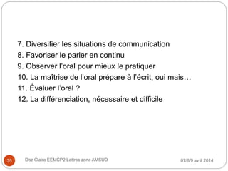 7. Diversifier les situations de communication
8. Favoriser le parler en continu
9. Observer l’oral pour mieux le pratiquer
10. La maîtrise de l’oral prépare à l’écrit, oui mais…
11. Évaluer l’oral ?
12. La différenciation, nécessaire et difficile
07/8/9 avril 2014Doz Claire EEMCP2 Lettres zone AMSUD35
 