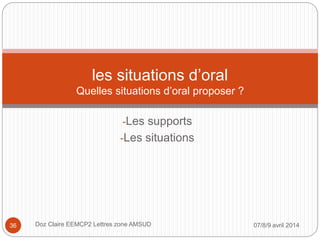 -Les supports
-Les situations
les situations d’oral
Quelles situations d’oral proposer ?
07/8/9 avril 2014Doz Claire EEMCP2 Lettres zone AMSUD36
 