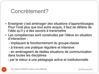 Concrètement?
 Enseigner c’est aménager des situations d’apprentissages.
Pour l’oral plus que tout autre acquis, il faut se défaire de
l’idée qu’il y a des savoirs à transmettre
 Les compétences sont construites par l’élève en situation
d’interaction :
- impliquant le fonctionnement du groupe-classe
- à travers une pratique régulière et intensive
- en aménageant de réelles situations de communication
dans toutes les disciplines
- par le retour à une pédagogie active et institutionnelle
07/8/9 avril 2014Doz Claire EEMCP2 Lettres zone AMSUD37
 