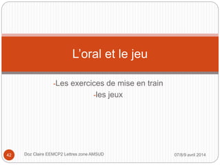 -Les exercices de mise en train
-les jeux
L’oral et le jeu
07/8/9 avril 2014Doz Claire EEMCP2 Lettres zone AMSUD42
 