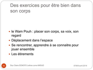 Des exercices pour être bien dans
son corps
 le Wam Pouh : placer son corps, sa voix, son
regard
 Déplacement dans l’espace
 Se rencontrer, apprendre à se connaitre pour
jouer ensemble
 Les étirements
07/8/9 avril 2014Doz Claire EEMCP2 Lettres zone AMSUD43
 