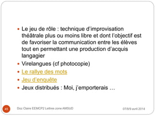 07/8/9 avril 2014Doz Claire EEMCP2 Lettres zone AMSUD45
 Le jeu de rôle : technique d’improvisation
théâtrale plus ou moins libre et dont l’objectif est
de favoriser la communication entre les élèves
tout en permettant une production d’acquis
langagier
 Virelangues (cf photocopie)
 Le rallye des mots
 Jeu d’enquête
 Jeux distribués : Moi, j’emporterais …
 
