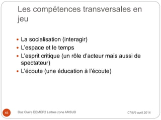 Les compétences transversales en
jeu
 La socialisation (interagir)
 L’espace et le temps
 L’esprit critique (un rôle d’acteur mais aussi de
spectateur)
 L’écoute (une éducation à l’écoute)
07/8/9 avril 2014Doz Claire EEMCP2 Lettres zone AMSUD46
 