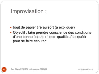 Improvisation :
 bout de papier tiré au sort (à expliquer)
 Objectif : faire prendre conscience des conditions
d’une bonne écoute et des qualités à acquérir
pour se faire écouter
07/8/9 avril 2014Doz Claire EEMCP2 Lettres zone AMSUD47
 