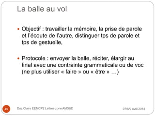 La balle au vol
 Objectif : travailler la mémoire, la prise de parole
et l’écoute de l’autre, distinguer tps de parole et
tps de gestuelle,
 Protocole : envoyer la balle, réciter, élargir au
final avec une contrainte grammaticale ou de voc
(ne plus utiliser « faire » ou « être » …)
07/8/9 avril 2014Doz Claire EEMCP2 Lettres zone AMSUD49
 