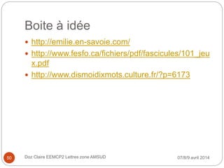 Boite à idée
 http://emilie.en-savoie.com/
 http://www.fesfo.ca/fichiers/pdf/fascicules/101_jeu
x.pdf
 http://www.dismoidixmots.culture.fr/?p=6173
07/8/9 avril 2014Doz Claire EEMCP2 Lettres zone AMSUD50
 