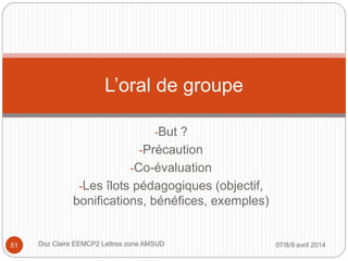 -But ?
-Précaution
-Co-évaluation
-Les îlots pédagogiques (objectif,
bonifications, bénéfices, exemples)
L’oral de groupe
07/8/9 avril 2014Doz Claire EEMCP2 Lettres zone AMSUD51
 