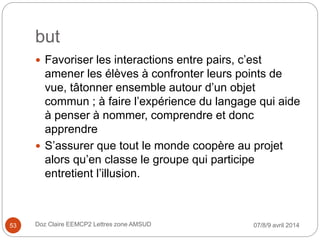 but
 Favoriser les interactions entre pairs, c’est
amener les élèves à confronter leurs points de
vue, tâtonner ensemble autour d’un objet
commun ; à faire l’expérience du langage qui aide
à penser à nommer, comprendre et donc
apprendre
 S’assurer que tout le monde coopère au projet
alors qu’en classe le groupe qui participe
entretient l’illusion.
07/8/9 avril 2014Doz Claire EEMCP2 Lettres zone AMSUD53
 