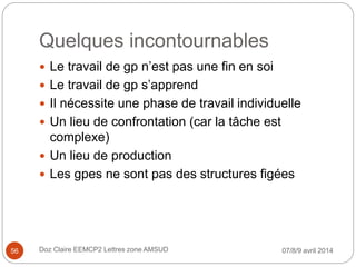 Quelques incontournables
 Le travail de gp n’est pas une fin en soi
 Le travail de gp s’apprend
 Il nécessite une phase de travail individuelle
 Un lieu de confrontation (car la tâche est
complexe)
 Un lieu de production
 Les gpes ne sont pas des structures figées
07/8/9 avril 2014Doz Claire EEMCP2 Lettres zone AMSUD56
 