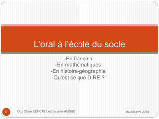 -En français
-En mathématiques
-En histoire-géographie
-Qu’est ce que DIRE ?
L’oral à l’école du socle
07/8/9 avril 2014Doz Claire EEMCP2 Lettres zone AMSUD6
 