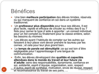 Bénéfices
 Une bien meilleure participation des élèves timides, réservés
ou qui manquent de confiance en soi dans un système
traditionnel.
 Un professeur plus disponible pour tous ses élèves. Il est
plus facile, rapide et efficace de circuler au milieu des 6 ou 7
îlots pour cerner le type d´aide à apporter : un conseil individuel,
pour un îlot complet ou finalement pour la classe entière, selon
les besoins du moment.
 Les élèves ayant l´habitude de compter sur les autres qui
faisaient à leur place vont devoir prendre le taureau par les
cornes ; et cela pour leur plus grand bien.
 Le temps de parole est démultiplié ;ce qui est loin d´être
négligeable pour l´apprentissage d´une langue de
communication.
 Enfin, les élèves développent des qualités et capacités
attendues dans le monde du travail et leur future vie
d´adulte :sens des responsabilités, dynamisme, confiance en
soi, solidarité, esprit d´équipe, organisation, soin, respect
d´autrui, esprit de synthèse, motivation, envie de réussir, respect
et reconnaissance du travail de ses pairs, … 07/8/9 avril 2014Doz Claire EEMCP2 Lettres zone AMSUD61
 