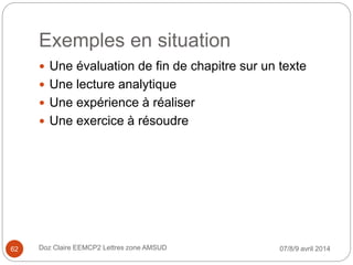 Exemples en situation
 Une évaluation de fin de chapitre sur un texte
 Une lecture analytique
 Une expérience à réaliser
 Une exercice à résoudre
07/8/9 avril 2014Doz Claire EEMCP2 Lettres zone AMSUD62
 