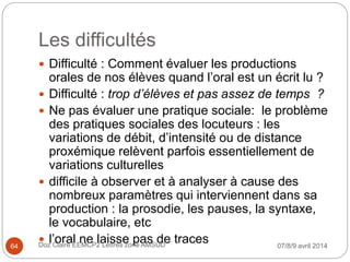 Les difficultés
 Difficulté : Comment évaluer les productions
orales de nos élèves quand l’oral est un écrit lu ?
 Difficulté : trop d’élèves et pas assez de temps ?
 Ne pas évaluer une pratique sociale: le problème
des pratiques sociales des locuteurs : les
variations de débit, d’intensité ou de distance
proxémique relèvent parfois essentiellement de
variations culturelles
 difficile à observer et à analyser à cause des
nombreux paramètres qui interviennent dans sa
production : la prosodie, les pauses, la syntaxe,
le vocabulaire, etc
 l’oral ne laisse pas de traces 07/8/9 avril 2014Doz Claire EEMCP2 Lettres zone AMSUD64
 