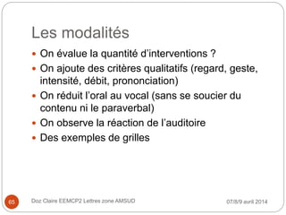 Les modalités
 On évalue la quantité d’interventions ?
 On ajoute des critères qualitatifs (regard, geste,
intensité, débit, prononciation)
 On réduit l’oral au vocal (sans se soucier du
contenu ni le paraverbal)
 On observe la réaction de l’auditoire
 Des exemples de grilles
07/8/9 avril 2014Doz Claire EEMCP2 Lettres zone AMSUD65
 