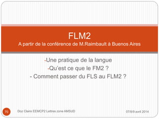 -Une pratique de la langue
-Qu’est ce que le FM2 ?
- Comment passer du FLS au FLM2 ?
FLM2
A partir de la conférence de M.Raimbault à Buenos Aires
07/8/9 avril 2014Doz Claire EEMCP2 Lettres zone AMSUD70
 