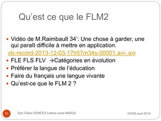 Qu’est ce que le FLM2
07/8/9 avril 2014Doz Claire EEMCP2 Lettres zone AMSUD
 Vidéo de M.Raimbault 34’: Une chose à garder, une
qui paraît difficile à mettre en application.
vlc-record-2013-12-03-17h57m34s-00001.avi-.avi
 FLE FLS FLV →Catégories en évolution
 Préférer la langue de l’éducation
 Faire du français une langue vivante
 Qu’est-ce que le FLM 2 ?
71
 