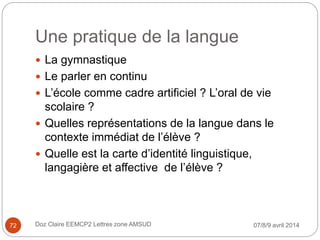 Une pratique de la langue
 La gymnastique
 Le parler en continu
 L’école comme cadre artificiel ? L’oral de vie
scolaire ?
 Quelles représentations de la langue dans le
contexte immédiat de l’élève ?
 Quelle est la carte d’identité linguistique,
langagière et affective de l’élève ?
07/8/9 avril 2014Doz Claire EEMCP2 Lettres zone AMSUD72
 