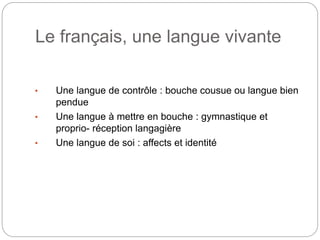 Le français, une langue vivante
• Une langue de contrôle : bouche cousue ou langue bien
pendue
• Une langue à mettre en bouche : gymnastique et
proprio- réception langagière
• Une langue de soi : affects et identité
 