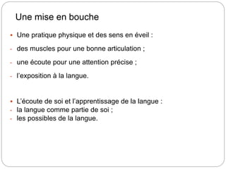 Une mise en bouche
 Une pratique physique et des sens en éveil :
- des muscles pour une bonne articulation ;
- une écoute pour une attention précise ;
- l’exposition à la langue.
 L’écoute de soi et l’apprentissage de la langue :
- la langue comme partie de soi ;
- les possibles de la langue.
 
