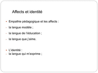 Affects et identité
 Empathie pédagogique et les affects :
- la langue modèle ;
- la langue de l’éducation ;
- la langue que j’aime.
 L’identité :
- la langue qui m’exprime ;
 