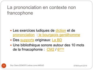 La prononciation en contexte non
francophone
 Les exercices ludiques de diction et de
prononciation : le bourgeois gentilhomme
 Des supports originaux: La BD
 Une bibliothèque sonore autour des 10 mots
de la frnacophonie : CM2 / 6ème
07/8/9 avril 2014Doz Claire EEMCP2 Lettres zone AMSUD77
 