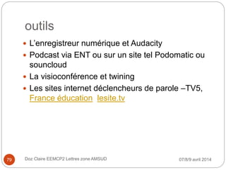 outils
 L’enregistreur numérique et Audacity
 Podcast via ENT ou sur un site tel Podomatic ou
souncloud
 La visioconférence et twining
 Les sites internet déclencheurs de parole –TV5,
France éducation lesite.tv
07/8/9 avril 2014Doz Claire EEMCP2 Lettres zone AMSUD79
 