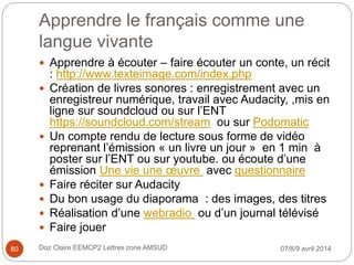 Apprendre le français comme une
langue vivante
 Apprendre à écouter – faire écouter un conte, un récit
: http://www.texteimage.com/index.php
 Création de livres sonores : enregistrement avec un
enregistreur numérique, travail avec Audacity, ,mis en
ligne sur soundcloud ou sur l’ENT
https://soundcloud.com/stream ou sur Podomatic
 Un compte rendu de lecture sous forme de vidéo
reprenant l’émission « un livre un jour » en 1 min à
poster sur l’ENT ou sur youtube. ou écoute d’une
émission Une vie une œuvre avec questionnaire
 Faire réciter sur Audacity
 Du bon usage du diaporama : des images, des titres
 Réalisation d’une webradio ou d’un journal télévisé
 Faire jouer
07/8/9 avril 2014Doz Claire EEMCP2 Lettres zone AMSUD80
 