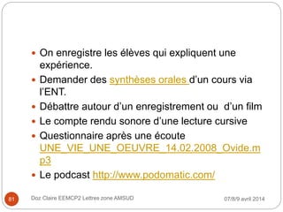  On enregistre les élèves qui expliquent une
expérience.
 Demander des synthèses orales d’un cours via
l’ENT.
 Débattre autour d’un enregistrement ou d’un film
 Le compte rendu sonore d’une lecture cursive
 Questionnaire après une écoute
UNE_VIE_UNE_OEUVRE_14.02.2008_Ovide.m
p3
 Le podcast http://www.podomatic.com/
07/8/9 avril 2014Doz Claire EEMCP2 Lettres zone AMSUD81
 
