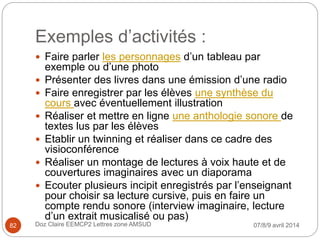 Exemples d’activités :
 Faire parler les personnages d’un tableau par
exemple ou d’une photo
 Présenter des livres dans une émission d’une radio
 Faire enregistrer par les élèves une synthèse du
cours avec éventuellement illustration
 Réaliser et mettre en ligne une anthologie sonore de
textes lus par les élèves
 Etablir un twinning et réaliser dans ce cadre des
visioconférence
 Réaliser un montage de lectures à voix haute et de
couvertures imaginaires avec un diaporama
 Ecouter plusieurs incipit enregistrés par l’enseignant
pour choisir sa lecture cursive, puis en faire un
compte rendu sonore (interview imaginaire, lecture
d’un extrait musicalisé ou pas)
07/8/9 avril 2014Doz Claire EEMCP2 Lettres zone AMSUD82
 