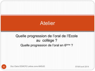 Quelle progression de l’oral de l’Ecole
au collège ?
Quelle progression de l’oral en 6ème ?
Atelier
07/8/9 avril 2014Doz Claire EEMCP2 Lettres zone AMSUD83
 