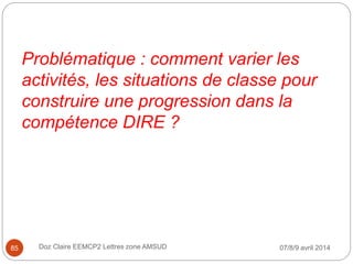 Problématique : comment varier les
activités, les situations de classe pour
construire une progression dans la
compétence DIRE ?
07/8/9 avril 2014Doz Claire EEMCP2 Lettres zone AMSUD85
 