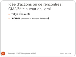 Idée d’actions ou de rencontres
CM2/6ème autour de l’oral
07/8/9 avril 2014Doz Claire EEMCP2 Lettres zone AMSUD87
 Rallye des mots
 Le train (exemple donné par M.Jacquemont EMFE à Bogota)
 
