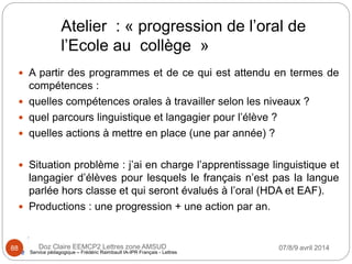 Atelier : « progression de l’oral de
l’Ecole au collège »
 A partir des programmes et de ce qui est attendu en termes de
compétences :
 quelles compétences orales à travailler selon les niveaux ?
 quel parcours linguistique et langagier pour l’élève ?
 quelles actions à mettre en place (une par année) ?
 Situation problème : j’ai en charge l’apprentissage linguistique et
langagier d’élèves pour lesquels le français n’est pas la langue
parlée hors classe et qui seront évalués à l’oral (HDA et EAF).
 Productions : une progression + une action par an.
Service pédagogique – Frédéric Raimbault IA-IPR Français - Lettres
07/8/9 avril 2014Doz Claire EEMCP2 Lettres zone AMSUD88
 