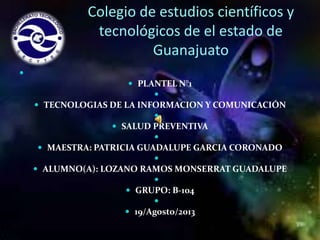 Colegio de estudios científicos y
tecnológicos de el estado de
Guanajuato


 PLANTEL N°1

 TECNOLOGIAS DE LA INFORMACION Y COMUNICACIÓN

 SALUD PREVENTIVA

 MAESTRA: PATRICIA GUADALUPE GARCIA CORONADO

 ALUMNO(A): LOZANO RAMOS MONSERRAT GUADALUPE

 GRUPO: B-104

 19/Agosto/2013

 