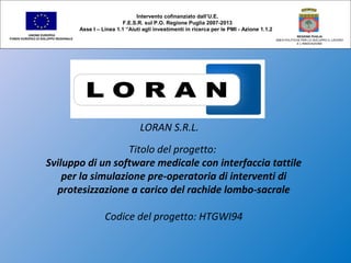 LORAN S.R.L.
Titolo del progetto:
Sviluppo di un software medicale con interfaccia tattile
per la simulazione pre-operatoria di interventi di
protesizzazione a carico del rachide lombo-sacrale
Codice del progetto: HTGWI94
Intervento cofinanziato dall’U.E.
F.E.S.R. sul P.O. Regione Puglia 2007-2013
Asse I – Linea 1.1 “Aiuti agli investimenti in ricerca per le PMI - Azione 1.1.2
UNIONE EUROPEA
FONDO EUROPEO DI SVILUPPO REGIONALE
REGIONE PUGLIA
AREA POLITICHE PER LO SVILUPPO IL LAVORO
E L’INNOVAZIONE
 