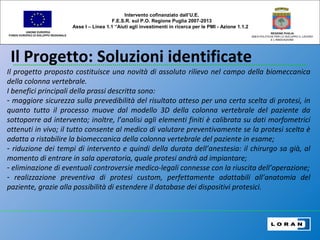 Il Progetto: Soluzioni identificate
UNIONE EUROPEA
FONDO EUROPEO DI SVILUPPO REGIONALE
REGIONE PUGLIA
AREA POLITICHE PER LO SVILUPPO IL LAVORO
E L’INNOVAZIONE
Il progetto proposto costituisce una novità di assoluto rilievo nel campo della biomeccanica
della colonna vertebrale.
I benefici principali della prassi descritta sono:
- maggiore sicurezza sulla prevedibilità del risultato atteso per una certa scelta di protesi, in
quanto tutto il processo muove dal modello 3D della colonna vertebrale del paziente da
sottoporre ad intervento; inoltre, l’analisi agli elementi finiti è calibrata su dati morfometrici
ottenuti in vivo; il tutto consente al medico di valutare preventivamente se la protesi scelta è
adatta a ristabilire la biomeccanica della colonna vertebrale del paziente in esame;
- riduzione dei tempi di intervento e quindi della durata dell’anestesia: il chirurgo sa già, al
momento di entrare in sala operatoria, quale protesi andrà ad impiantare;
- eliminazione di eventuali controversie medico-legali connesse con la riuscita dell’operazione;
- realizzazione preventiva di protesi custom, perfettamente adattabili all’anatomia del
paziente, grazie alla possibilità di estendere il database dei dispositivi protesici.
Intervento cofinanziato dall’U.E.
F.E.S.R. sul P.O. Regione Puglia 2007-2013
Asse I – Linea 1.1 “Aiuti agli investimenti in ricerca per le PMI - Azione 1.1.2
 